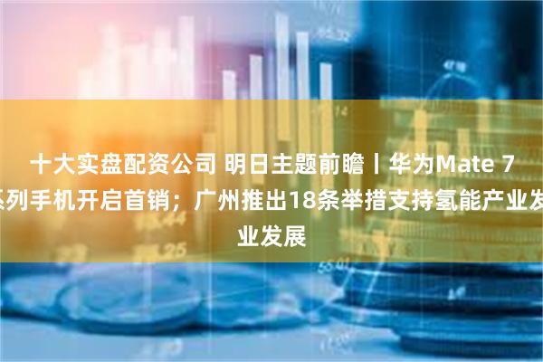 十大实盘配资公司 明日主题前瞻丨华为Mate 70系列手机开启首销；广州推出18条举措支持氢能产业发展