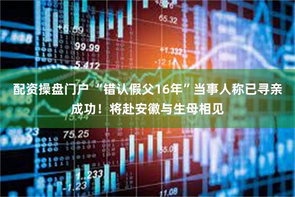 配资操盘门户 “错认假父16年”当事人称已寻亲成功！将赴安徽与生母相见