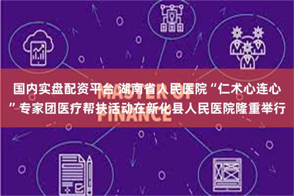 国内实盘配资平台 湖南省人民医院“仁术心连心”专家团医疗帮扶活动在新化县人民医院隆重举行