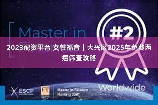 2023配资平台 女性福音｜大兴区2025年免费两癌筛查攻略