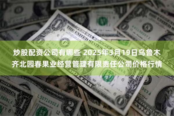 炒股配资公司有哪些 2025年3月19日乌鲁木齐北园春果业经营管理有限责任公司价格行情