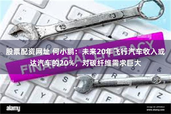 股票配资网址 何小鹏：未来20年飞行汽车收入或达汽车的20%，对碳纤维需求巨大