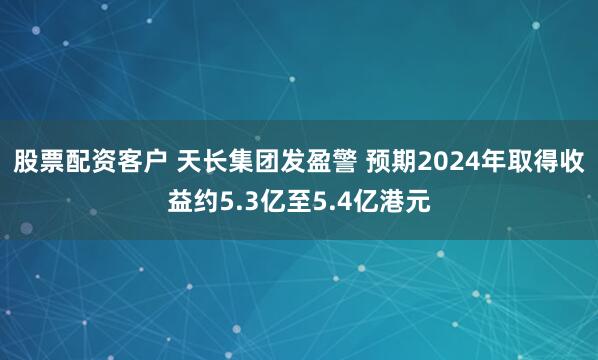 股票配资客户 天长集团发盈警 预期2024年取得收益约5.3亿至5.4亿港元