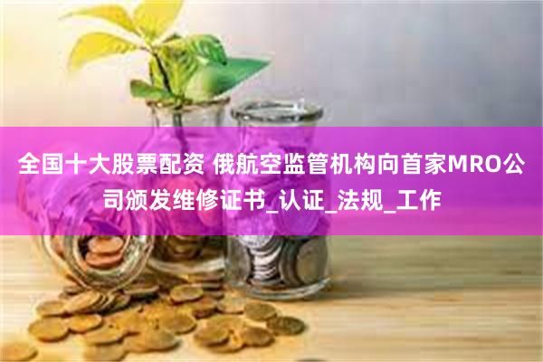 全国十大股票配资 俄航空监管机构向首家MRO公司颁发维修证书_认证_法规_工作