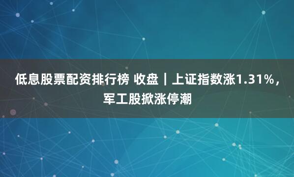 低息股票配资排行榜 收盘｜上证指数涨1.31%，军工股掀涨停潮