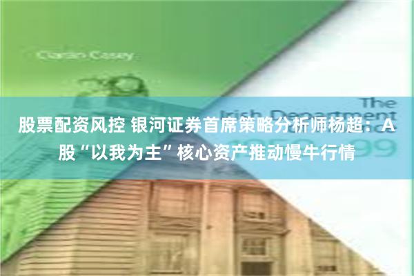 股票配资风控 银河证券首席策略分析师杨超：A股“以我为主”核心资产推动慢牛行情