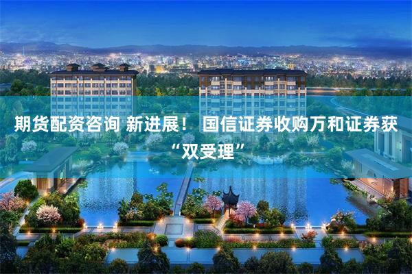 期货配资咨询 新进展！ 国信证券收购万和证券获“双受理”