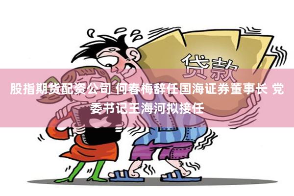 股指期货配资公司 何春梅辞任国海证券董事长 党委书记王海河拟接任