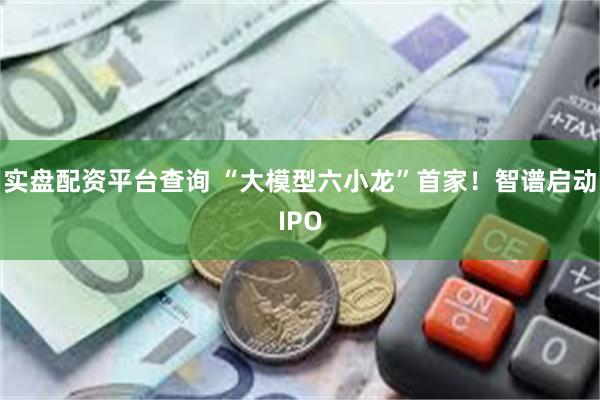 实盘配资平台查询 “大模型六小龙”首家！智谱启动IPO