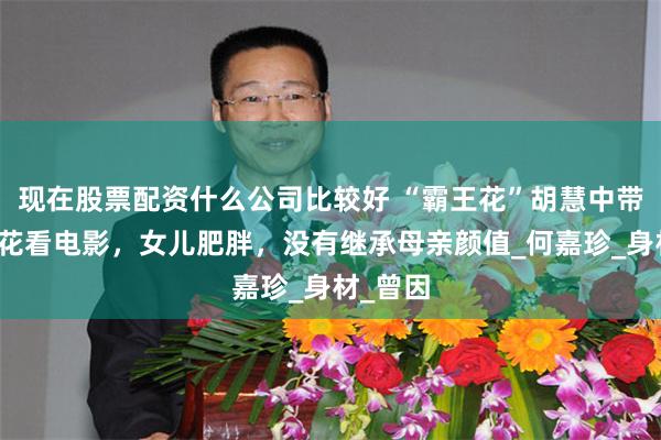 现在股票配资什么公司比较好 “霸王花”胡慧中带女儿赏花看电影，女儿肥胖，没有继承母亲颜值_何嘉珍_身材_曾因