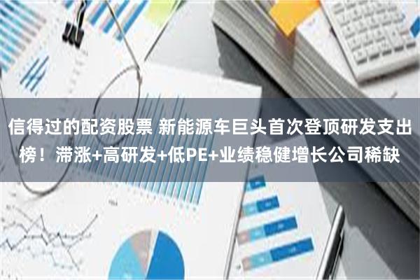 信得过的配资股票 新能源车巨头首次登顶研发支出榜！滞涨+高研发+低PE+业绩稳健增长公司稀缺