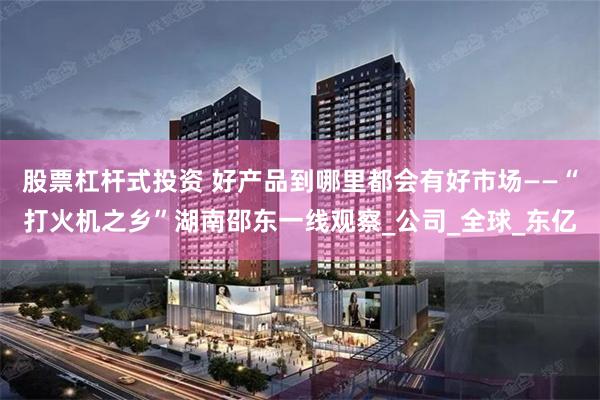 股票杠杆式投资 好产品到哪里都会有好市场——“打火机之乡”湖南邵东一线观察_公司_全球_东亿