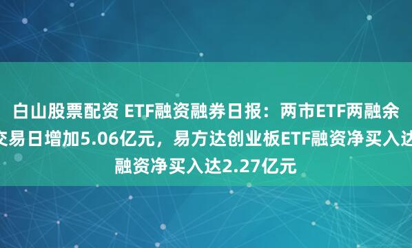 白山股票配资 ETF融资融券日报：两市ETF两融余额较前一交易日增加5.06亿元，易方达创业板ETF融资净买入达2.27亿元