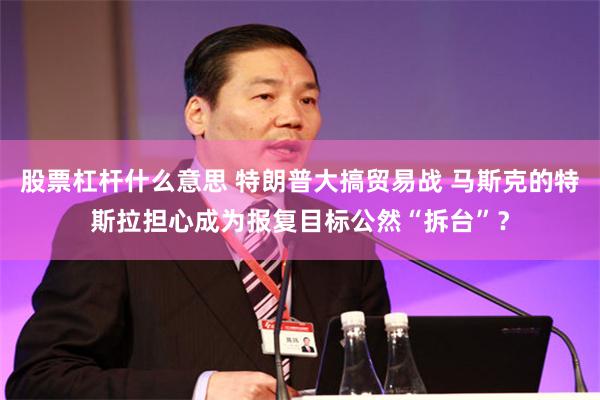 股票杠杆什么意思 特朗普大搞贸易战 马斯克的特斯拉担心成为报复目标公然“拆台”？
