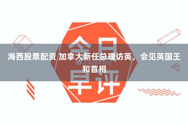 海西股票配资 加拿大新任总理访英，会见英国王和首相