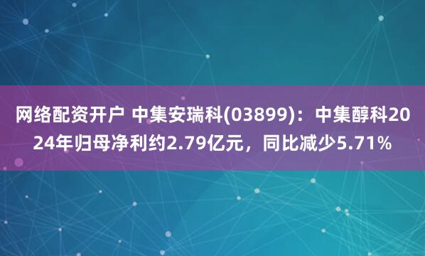 网络配资开户 中集安瑞科(03899)：中集醇科2024年归母净利约2.79亿元，同比减少5.71%