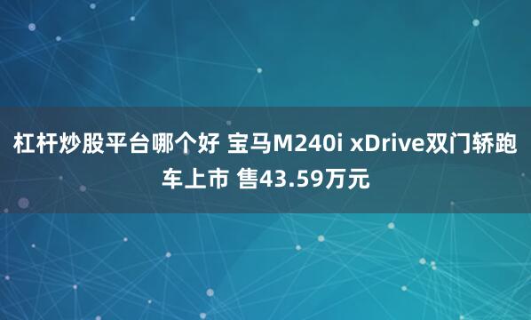 杠杆炒股平台哪个好 宝马M240i xDrive双门轿跑车上市 售43.59万元