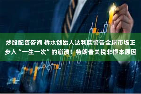 炒股配资咨询 桥水创始人达利欧警告全球市场正步入“一生一次”的崩溃！特朗普关税非根本原因