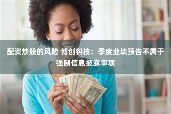 配资炒股的风险 博创科技：季度业绩预告不属于强制信息披露事项