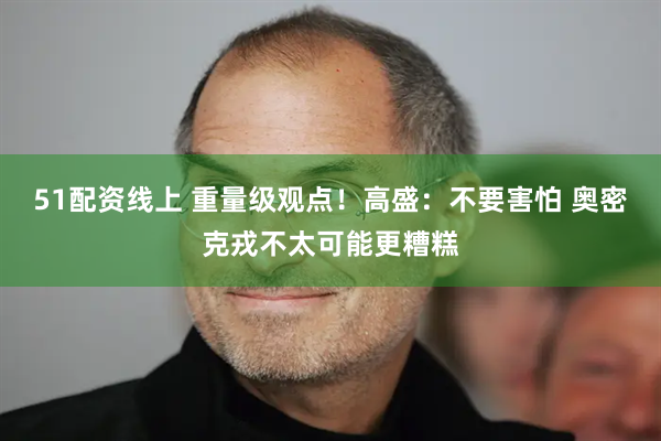 51配资线上 重量级观点！高盛：不要害怕 奥密克戎不太可能更糟糕