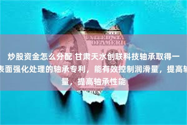 炒股资金怎么分配 甘肃天水创联科技轴承取得一种轴承表面强化处理的轴承专利，能有效控制润滑量，提高轴承性能