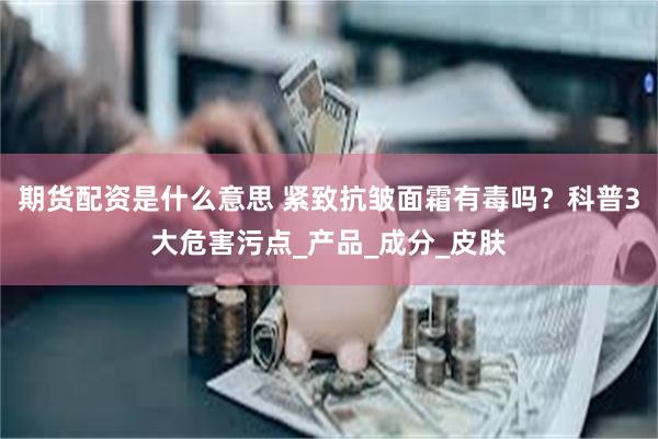 期货配资是什么意思 紧致抗皱面霜有毒吗？科普3大危害污点_产品_成分_皮肤