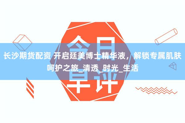 长沙期货配资 开启廷美博士精华液，解锁专属肌肤呵护之旅_清透_时光_生活