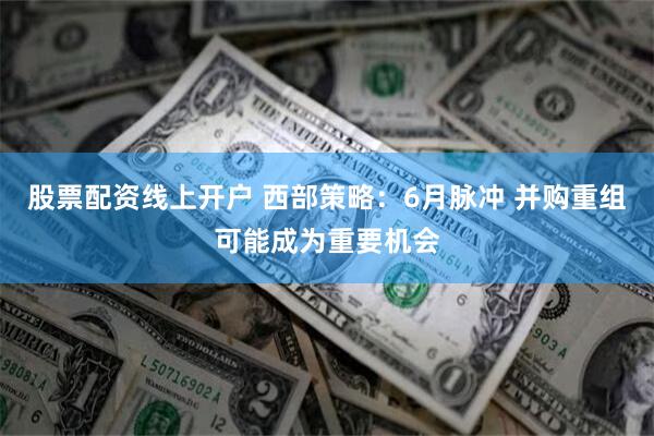 股票配资线上开户 西部策略：6月脉冲 并购重组可能成为重要机会
