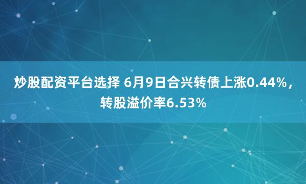 炒股配资平台选择 6月9日合兴转债上涨0.44%，转股溢价率6.53%