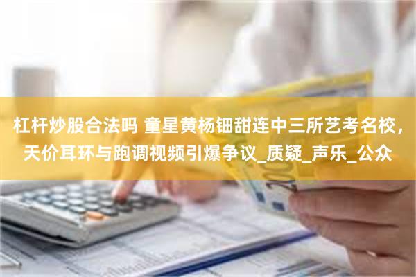 杠杆炒股合法吗 童星黄杨钿甜连中三所艺考名校，天价耳环与跑调视频引爆争议_质疑_声乐_公众