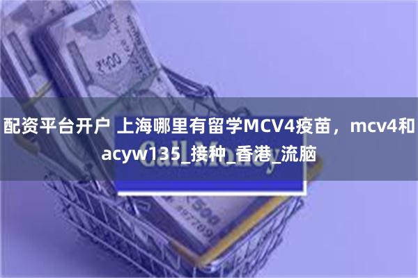 配资平台开户 上海哪里有留学MCV4疫苗，mcv4和acyw135_接种_香港_流脑