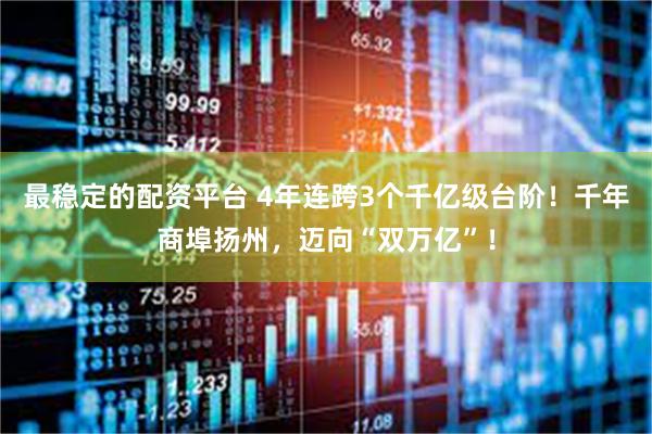 最稳定的配资平台 4年连跨3个千亿级台阶！千年商埠扬州，迈向“双万亿”！