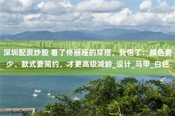 深圳配资炒股 看了佟丽娅的穿搭，我悟了：颜色要少、款式要简约，才更高级减龄_设计_马甲_白色