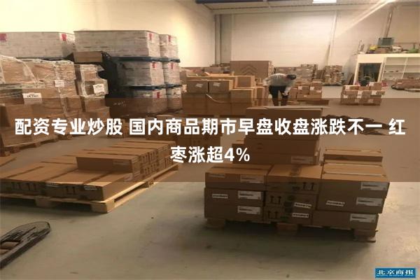 配资专业炒股 国内商品期市早盘收盘涨跌不一 红枣涨超4%