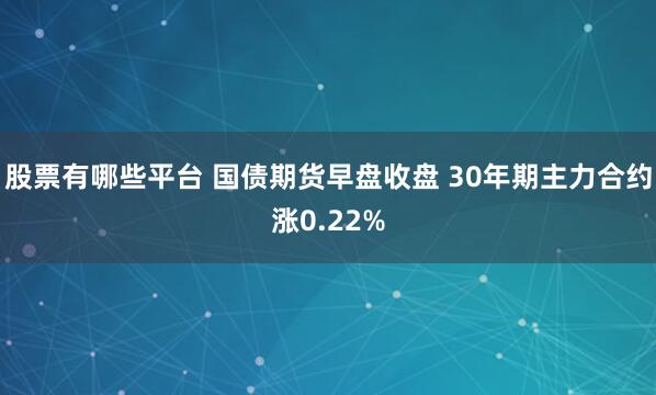 股票有哪些平台 国债期货早盘收盘 30年期主力合约涨0.22%