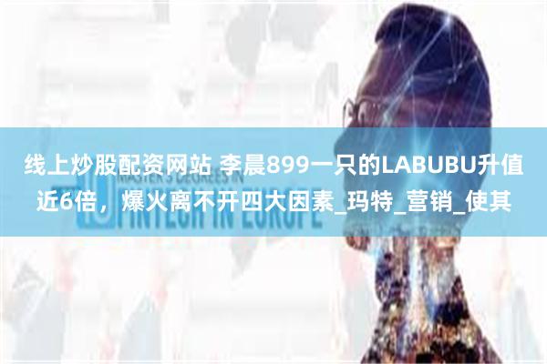 线上炒股配资网站 李晨899一只的LABUBU升值近6倍，爆火离不开四大因素_玛特_营销_使其