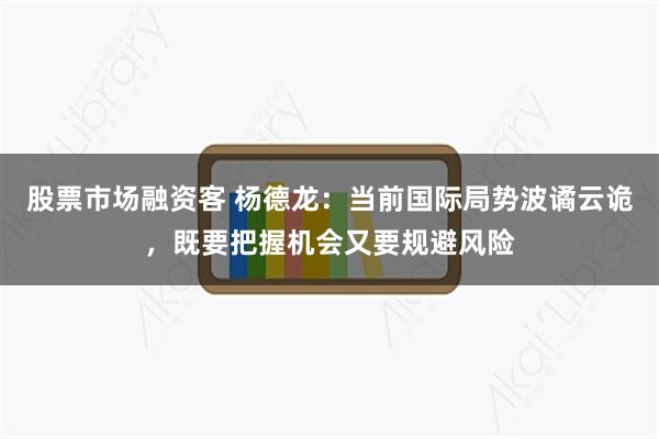 股票市场融资客 杨德龙：当前国际局势波谲云诡，既要把握机会又要规避风险