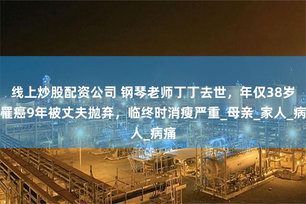 线上炒股配资公司 钢琴老师丁丁去世，年仅38岁，罹癌9年被丈夫抛弃，临终时消瘦严重_母亲_家人_病痛