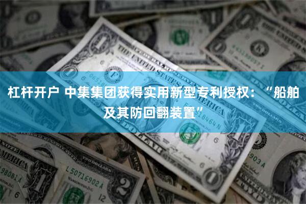 杠杆开户 中集集团获得实用新型专利授权：“船舶及其防回翻装置”