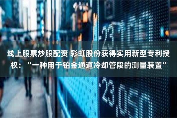 线上股票炒股配资 彩虹股份获得实用新型专利授权：“一种用于铂金通道冷却管段的测量装置”