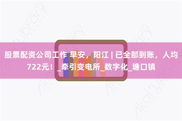 股票配资公司工作 早安，阳江 | 已全部到账，人均722元！_牵引变电所_数字化_塘口镇